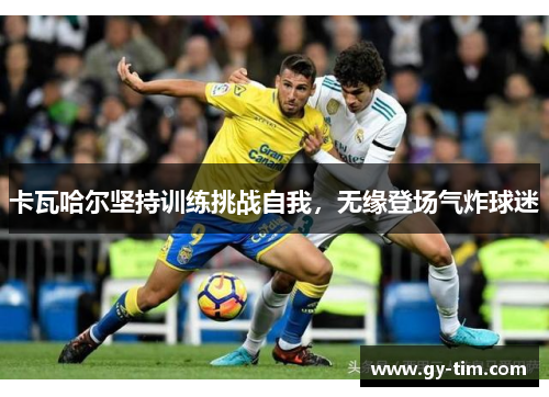 卡瓦哈尔坚持训练挑战自我，无缘登场气炸球迷